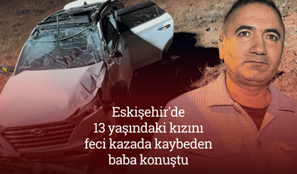 Eskişehir'de 13 yaşındaki kızını feci kazada kaybeden baba konuştu