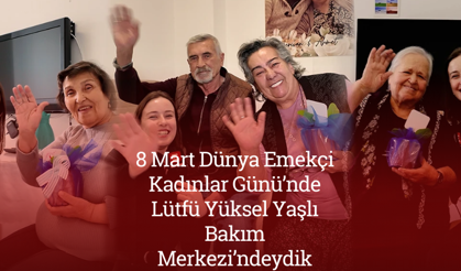8 Mart Dünya Emekçi Kadınlar Günü’nde Lütfü Yüksel Yaşlı Bakım Merkezi’ndeydik
