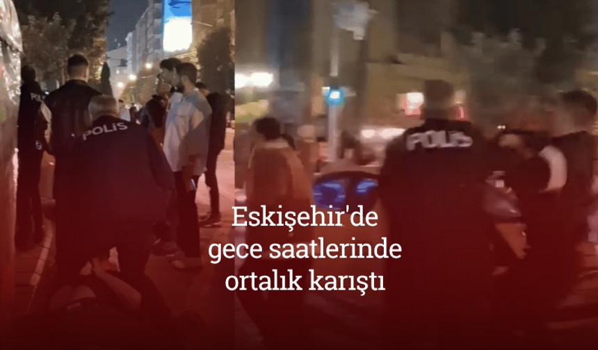 Eskişehir'de gece saatlerinde ortalık karıştı