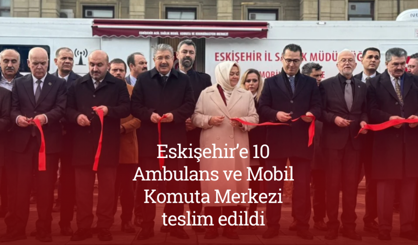 Eskişehir’e 10 Ambulans ve Mobil Komuta Merkezi teslim edildi